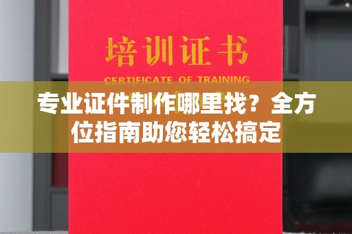 垫江专业证件制作哪里找？全方位指南助您轻松搞定