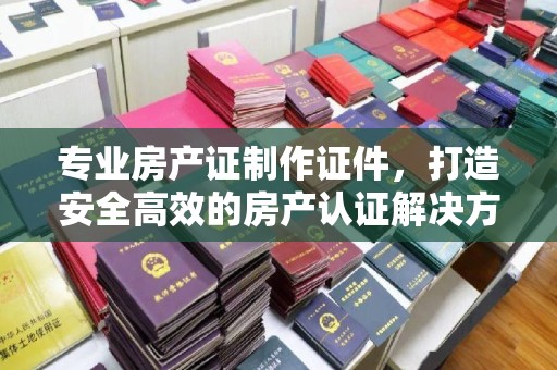 垫江专业房产证制作证件，打造安全高效的房产认证解决方案