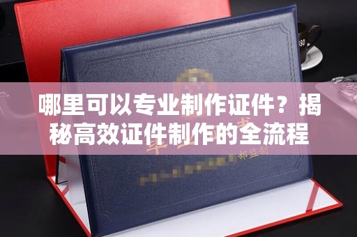 垫江哪里可以专业制作证件？揭秘高效证件制作的全流程