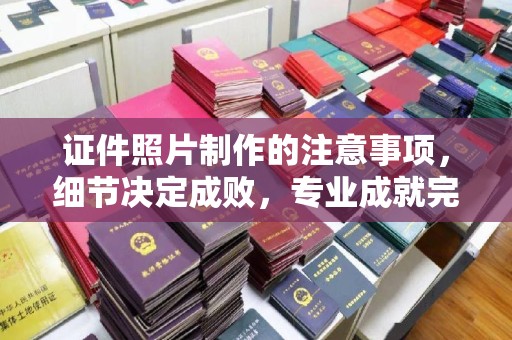 垫江证件照片制作的注意事项，细节决定成败，专业成就完美